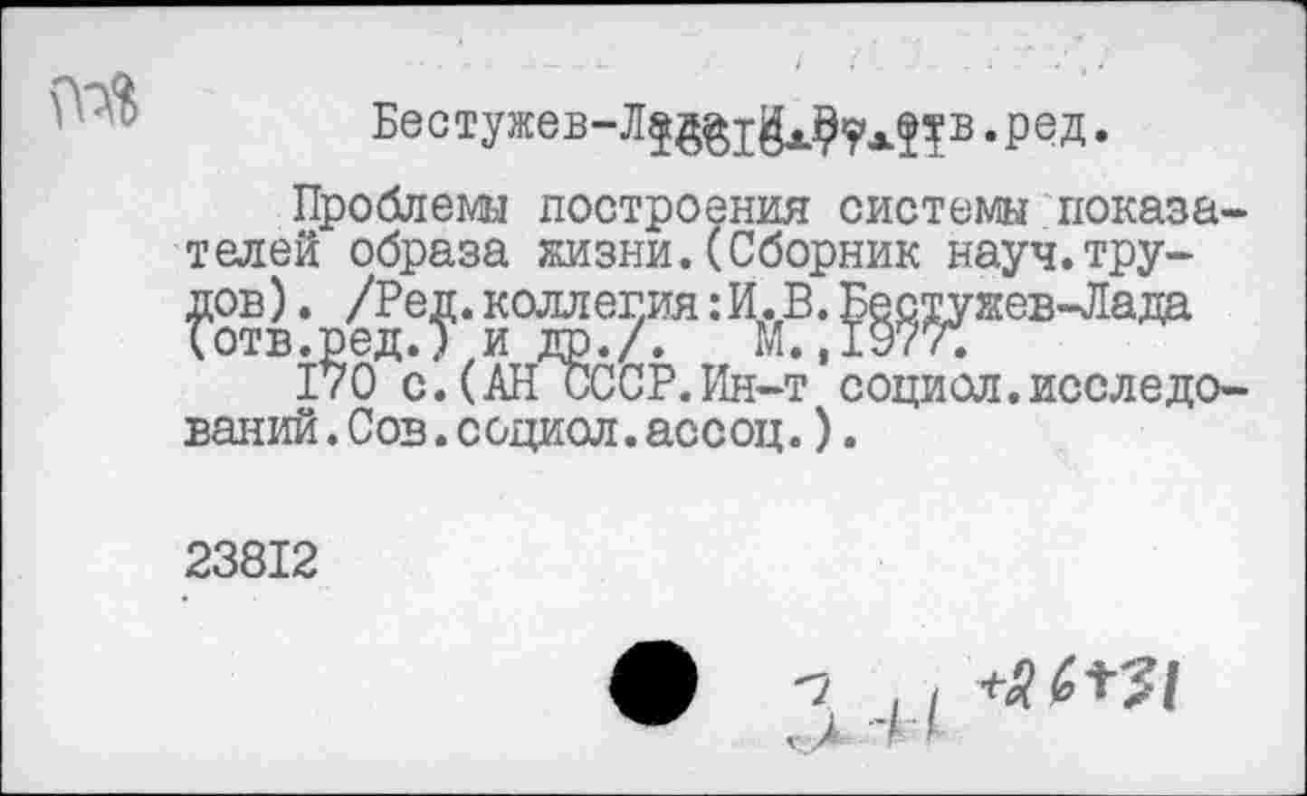 ﻿
Бестужев-Л^х^у^в.ред.
Проблемы построения системы показателей образа жизни.(Сборник науч.трупов ). /Реу. коллегия: И^В. ^^ужев-Лада
1?0Дс. (АН^ССР. Ин-т ’ социол. исследований .Сов.социол.ассоц.).
23812
V г